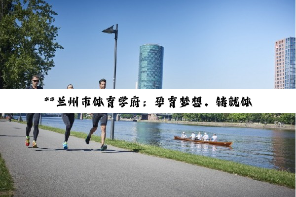 【科普解答】**兰州市体育学府：孕育梦想，铸就体育辉煌之路**