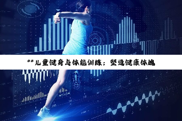 【科普解答】**儿童健身与体能训练：塑造健康体魄，启迪快乐成长之旅**
